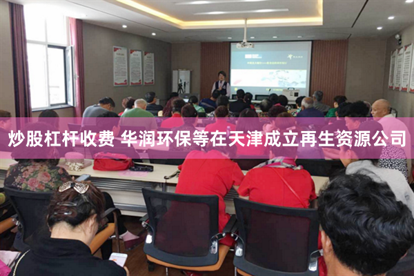 炒股杠杆收费 华润环保等在天津成立再生资源公司