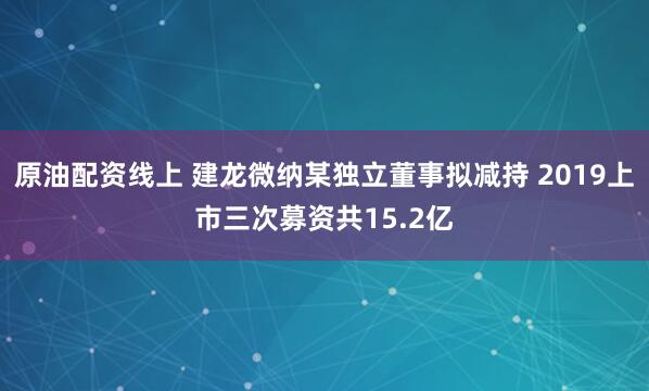 原油配资线上 建龙微纳某独立董事拟减持 2019上市三次募资共15.2亿