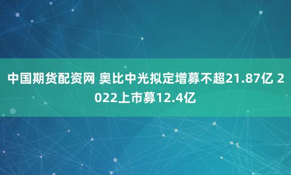 中国期货配资网 奥比中光拟定增募不超21.87亿 2022上市募12.4亿