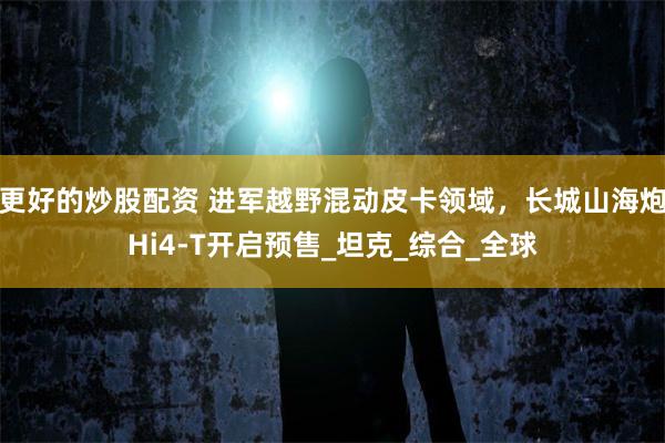 更好的炒股配资 进军越野混动皮卡领域，长城山海炮Hi4-T开启预售_坦克_综合_全球