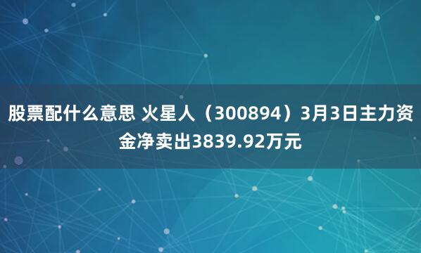 股票配什么意思 火星人（300894）3月3日主力资金净卖出3839.92万元