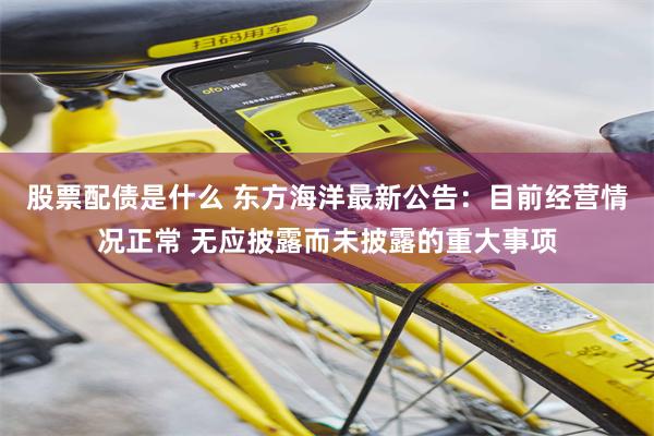 股票配债是什么 东方海洋最新公告：目前经营情况正常 无应披露而未披露的重大事项