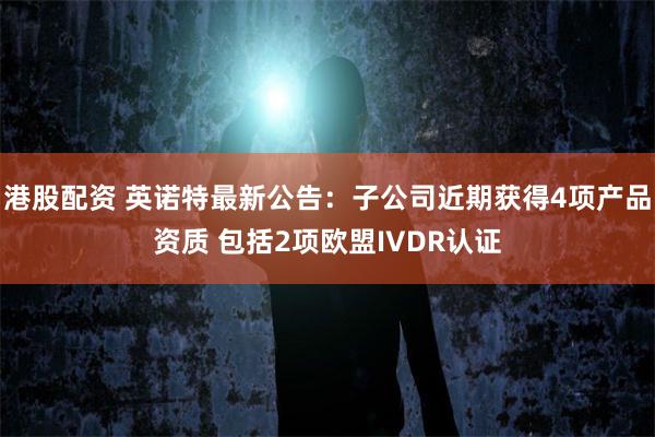 港股配资 英诺特最新公告：子公司近期获得4项产品资质 包括2项欧盟IVDR认证