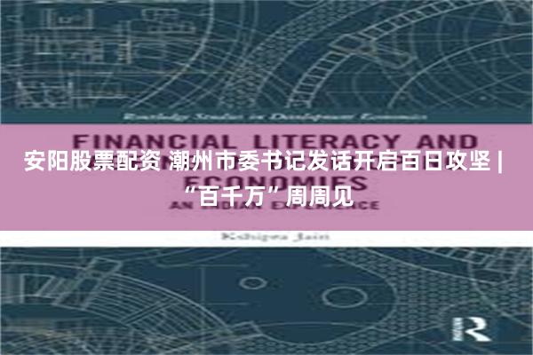 安阳股票配资 潮州市委书记发话开启百日攻坚 | “百千万”周周见
