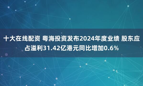 十大在线配资 粤海投资发布2024年度业绩 股东应占溢利31.42亿港元同比增加0.6%