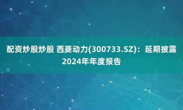 配资炒股炒股 西菱动力(300733.SZ)：延期披露2024年年度报告