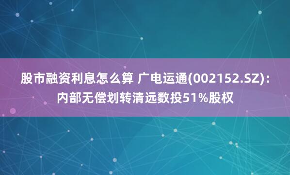 股市融资利息怎么算 广电运通(002152.SZ)：内部无偿划转清远数投51%股权