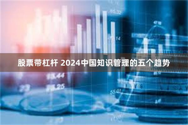 股票带杠杆 2024中国知识管理的五个趋势