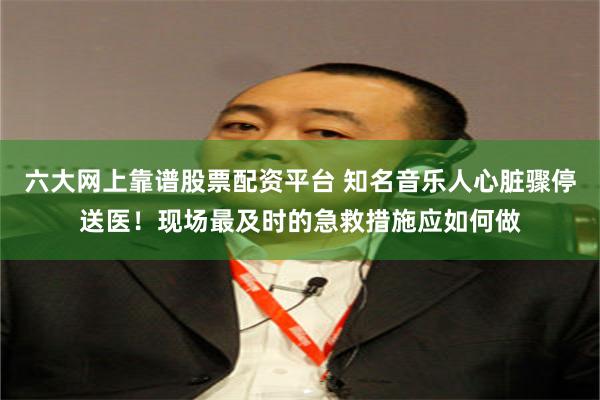 六大网上靠谱股票配资平台 知名音乐人心脏骤停送医！现场最及时的急救措施应如何做