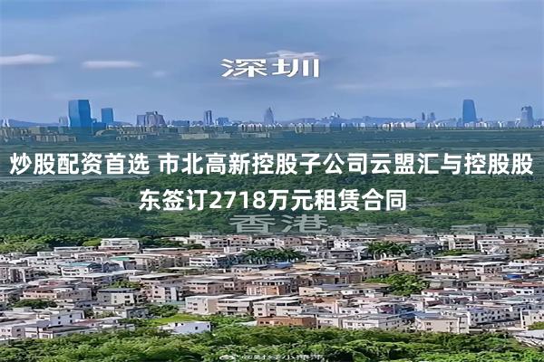 炒股配资首选 市北高新控股子公司云盟汇与控股股东签订2718万元租赁合同