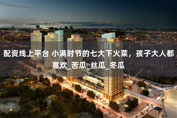 配资线上平台 小满时节的七大下火菜，孩子大人都喜欢_苦瓜_丝瓜_冬瓜