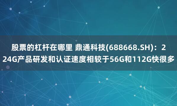 股票的杠杆在哪里 鼎通科技(688668.SH)：224G产品研发和认证速度相较于56G和112G快很多