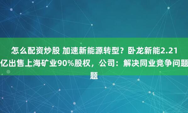 怎么配资炒股 加速新能源转型？卧龙新能2.21亿出售上海矿业90%股权，公司：解决同业竞争问题