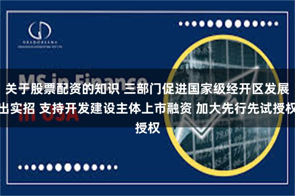 关于股票配资的知识 三部门促进国家级经开区发展出实招 支持开发建设主体上市融资 加大先行先试授权