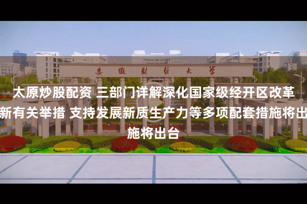 太原炒股配资 三部门详解深化国家级经开区改革创新有关举措 支持发展新质生产力等多项配套措施将出台