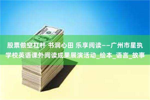 股票做空杠杆 书润心田 乐享阅读——广州市星执学校英语课外阅读成果展演活动_绘本_语言_故事