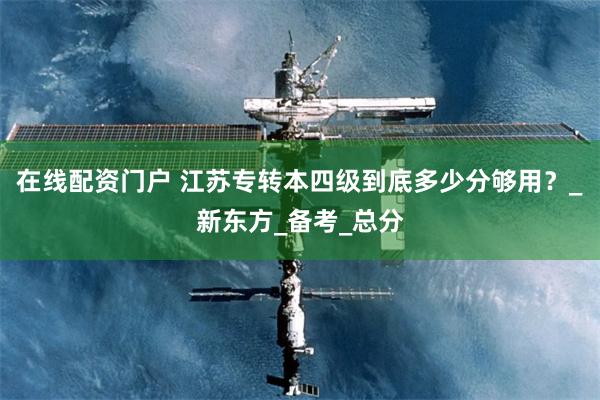 在线配资门户 江苏专转本四级到底多少分够用？_新东方_备考_总分