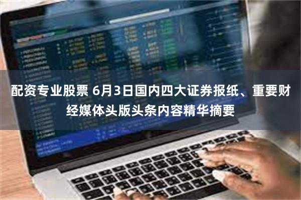 配资专业股票 6月3日国内四大证券报纸、重要财经媒体头版头条内容精华摘要