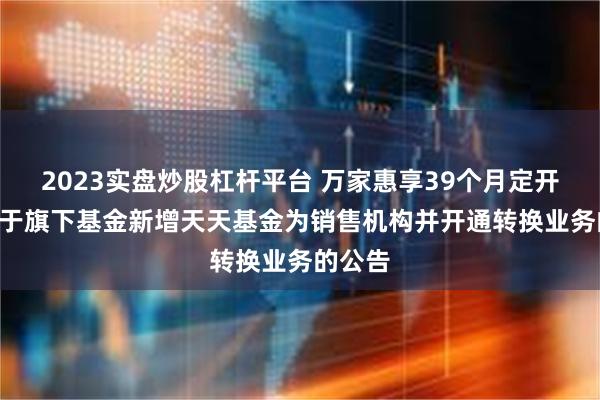 2023实盘炒股杠杆平台 万家惠享39个月定开债: 关于旗下基金新增天天基金为销售机构并开通转换业务的公告