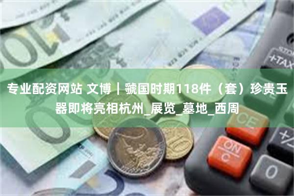 专业配资网站 文博｜虢国时期118件（套）珍贵玉器即将亮相杭州_展览_墓地_西周