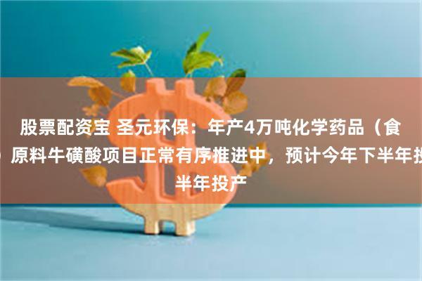 股票配资宝 圣元环保：年产4万吨化学药品（食品）原料牛磺酸项目正常有序推进中，预计今年下半年投产