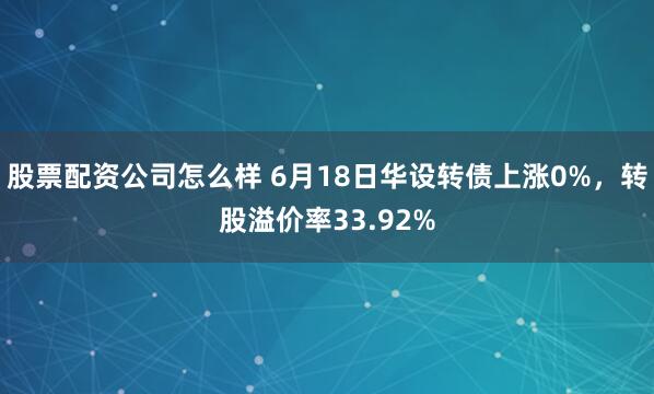 股票配资公司怎么样 6月18日华设转债上涨0%，转股溢价率33.92%
