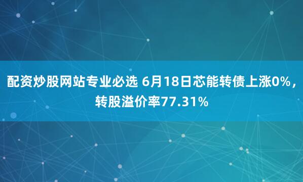 配资炒股网站专业必选 6月18日芯能转债上涨0%，转股溢价率77.31%