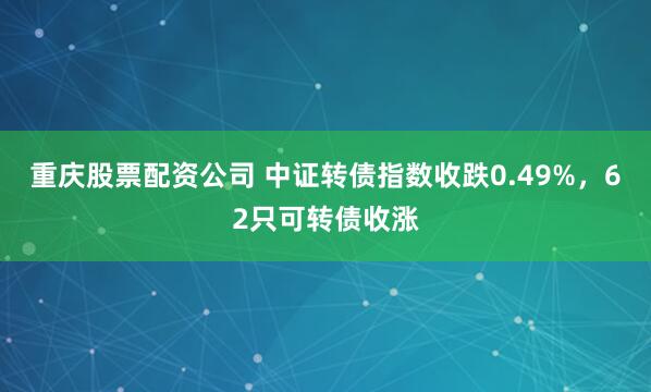 重庆股票配资公司 中证转债指数收跌0.49%，62只可转债收涨