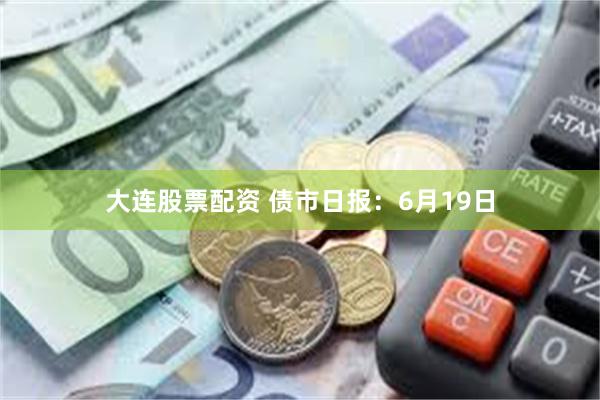 大连股票配资 债市日报：6月19日