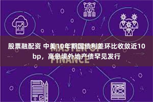 股票融配资 中美10年期国债利差环比收敛近10bp，高息境外地产债罕见发行