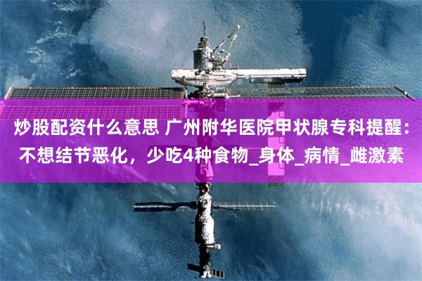 炒股配资什么意思 广州附华医院甲状腺专科提醒：不想结节恶化，少吃4种食物_身体_病情_雌激素