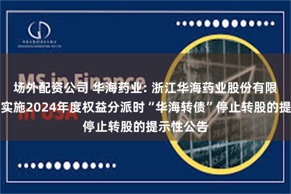 场外配资公司 华海药业: 浙江华海药业股份有限公司关于实施2024年度权益分派时“华海转债”停止转股的提示性公告