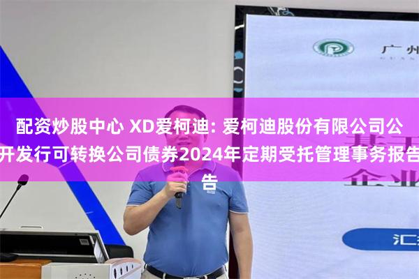配资炒股中心 XD爱柯迪: 爱柯迪股份有限公司公开发行可转换公司债券2024年定期受托管理事务报告