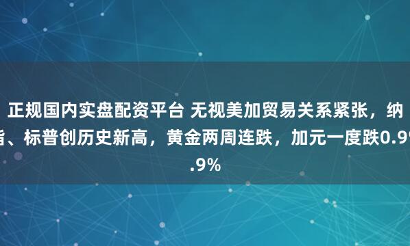 正规国内实盘配资平台 无视美加贸易关系紧张，纳指、标普创历史新高，黄金两周连跌，加元一度跌0.9%