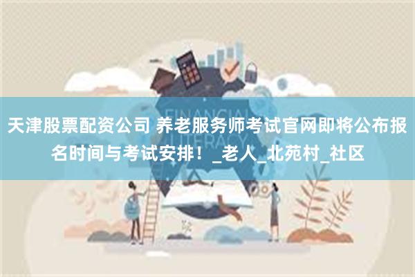 天津股票配资公司 养老服务师考试官网即将公布报名时间与考试安排！_老人_北苑村_社区
