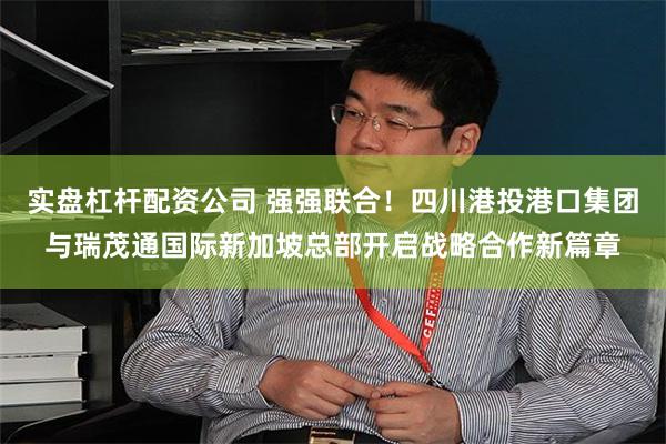 实盘杠杆配资公司 强强联合！四川港投港口集团与瑞茂通国际新加坡总部开启战略合作新篇章