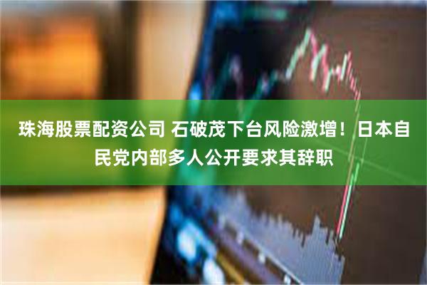 珠海股票配资公司 石破茂下台风险激增！日本自民党内部多人公开要求其辞职