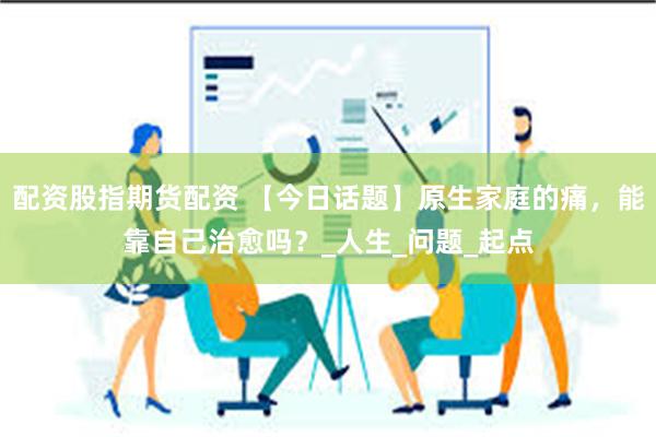 配资股指期货配资 【今日话题】原生家庭的痛，能靠自己治愈吗？_人生_问题_起点