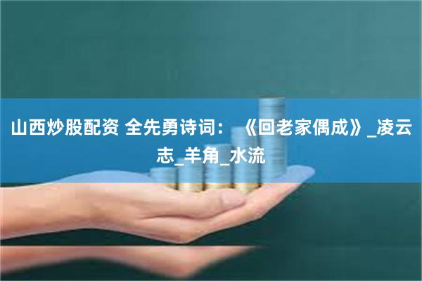 山西炒股配资 全先勇诗词： 《回老家偶成》_凌云志_羊角_水流