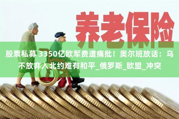 股票私募 3350亿欧军费遭痛批！奥尔班放话：乌不放弃入北约难有和平_俄罗斯_欧盟_冲突