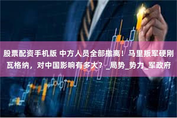 股票配资手机版 中方人员全部撤离！马里叛军硬刚瓦格纳，对中国影响有多大？_局势_势力_军政府