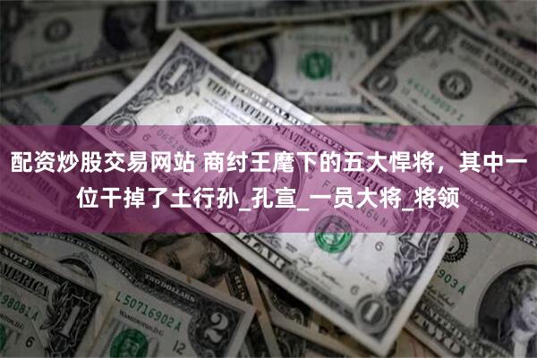 配资炒股交易网站 商纣王麾下的五大悍将，其中一位干掉了土行孙_孔宣_一员大将_将领