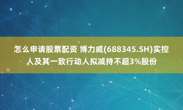 怎么申请股票配资 博力威(688345.SH)实控人及其一致行动人拟减持不超3%股份