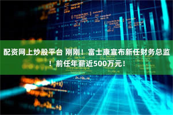 配资网上炒股平台 刚刚！富士康宣布新任财务总监！前任年薪近500万元！