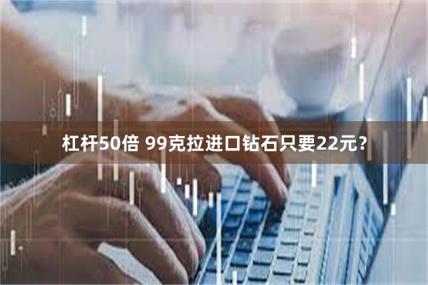 杠杆50倍 99克拉进口钻石只要22元？