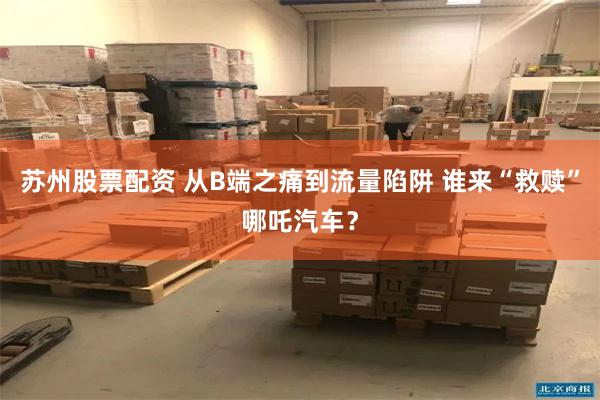 苏州股票配资 从B端之痛到流量陷阱 谁来“救赎”哪吒汽车？