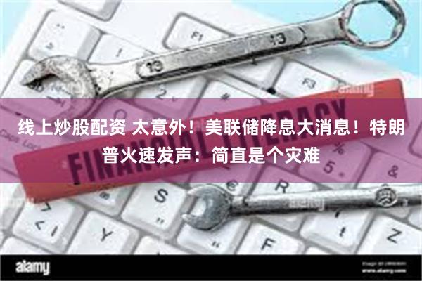 线上炒股配资 太意外！美联储降息大消息！特朗普火速发声：简直是个灾难