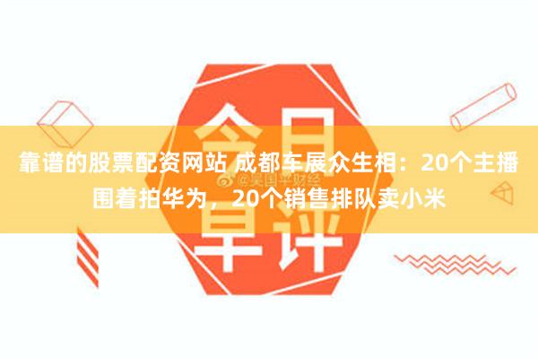 靠谱的股票配资网站 成都车展众生相：20个主播围着拍华为，20个销售排队卖小米