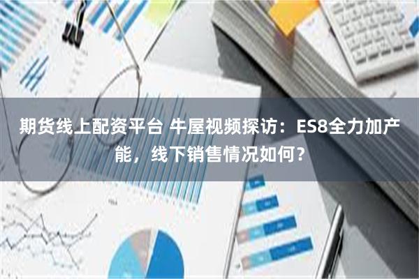 期货线上配资平台 牛屋视频探访：ES8全力加产能，线下销售情况如何？
