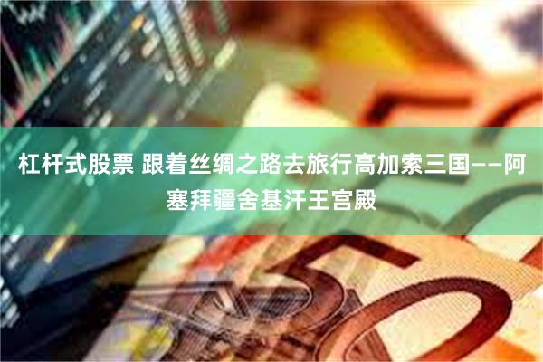 杠杆式股票 跟着丝绸之路去旅行高加索三国——阿塞拜疆舍基汗王宫殿